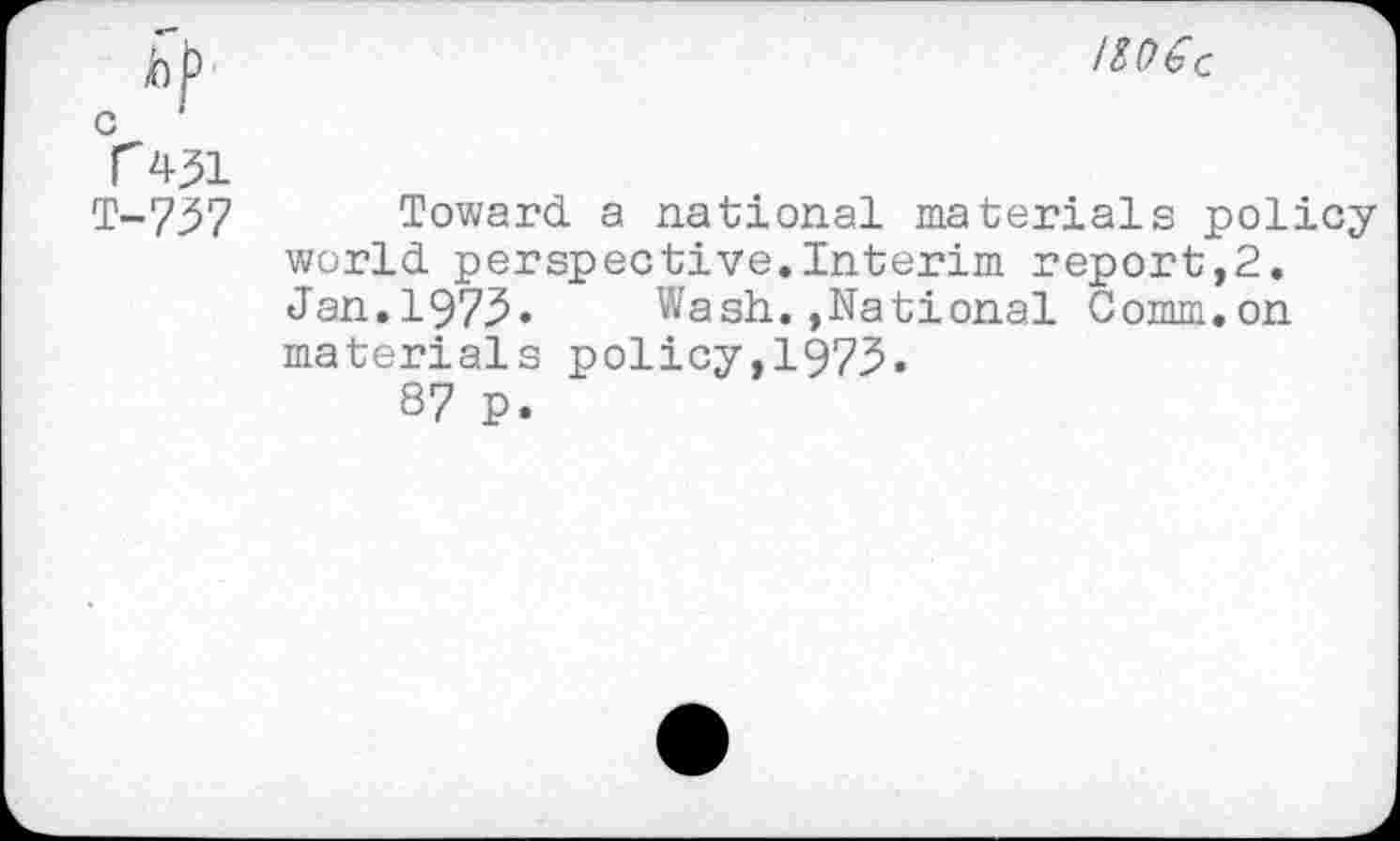 ﻿hf1
c
r 451
T-757
IZO€C
Toward a national materials policy world perspective.Interim report,2. Jan.1975. Wash.»National Comm.on materials policy,1975.
87 P.